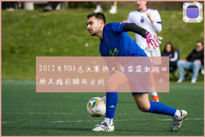 2012年NBA总决赛热火与雷霆激战回顾及精彩瞬间分析