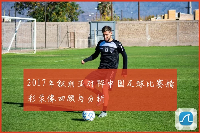 2017年叙利亚对阵中国足球比赛精彩录像回顾与分析