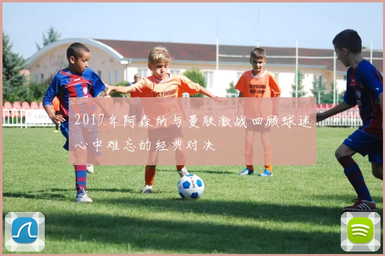 2017年阿森纳与曼联激战回顾球迷心中难忘的经典对决