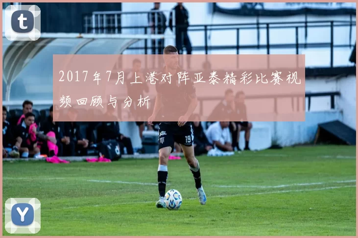 2017年7月上港对阵亚泰精彩比赛视频回顾与分析