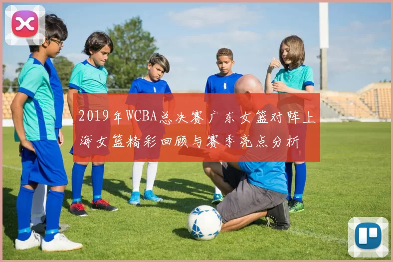 2019年WCBA总决赛广东女篮对阵上海女篮精彩回顾与赛季亮点分析