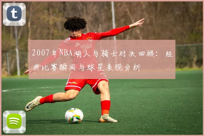 2007年NBA湖人与骑士对决回顾：经典比赛瞬间与球星表现分析
