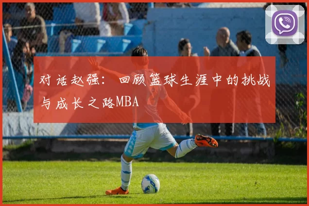 对话赵强：回顾篮球生涯中的挑战与成长之路MBA