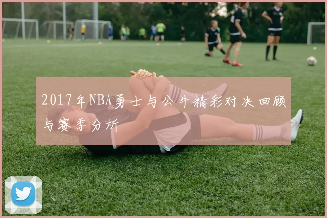 2017年NBA勇士与公牛精彩对决回顾与赛季分析